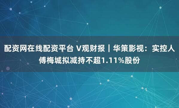 配资网在线配资平台 V观财报｜华策影视：实控人傅梅城拟减持不超1.11%股份
