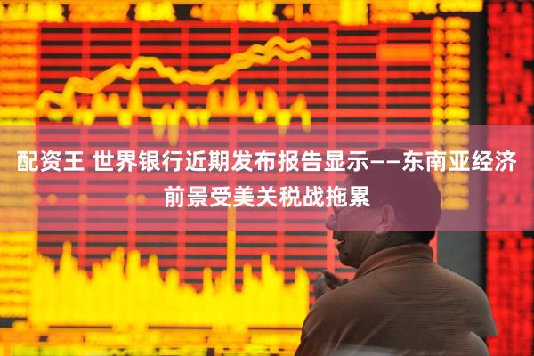 配资王 世界银行近期发布报告显示——东南亚经济前景受美关税战拖累