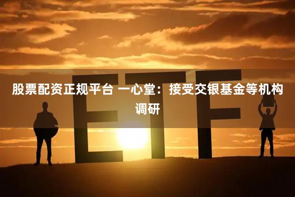 股票配资正规平台 一心堂：接受交银基金等机构调研
