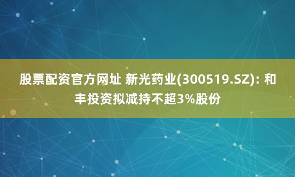 股票配资官方网址 新光药业(300519.SZ): 和丰投资拟减持不超3%股份