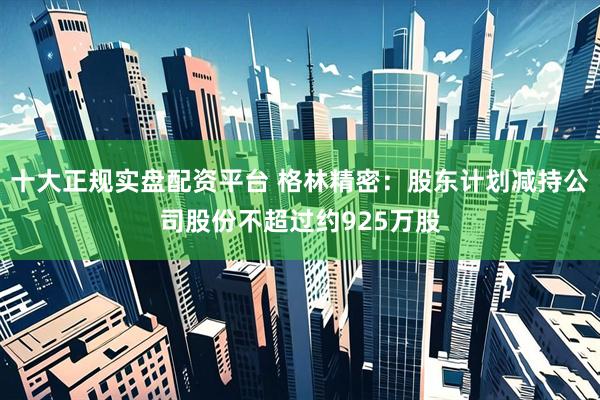 十大正规实盘配资平台 格林精密：股东计划减持公司股份不超过约925万股