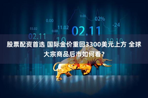 股票配资首选 国际金价重回3300美元上方 全球大宗商品后市如何看？