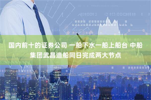 国内前十的证券公司 一船下水一船上船台 中船集团武昌造船同日完成两大节点
