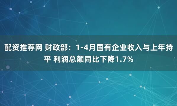 配资推荐网 财政部：1-4月国有企业收入与上年持平 利润总额同比下降1.7%