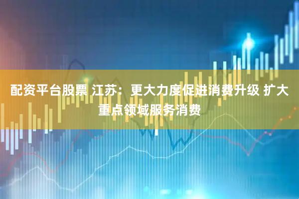配资平台股票 江苏：更大力度促进消费升级 扩大重点领域服务消费