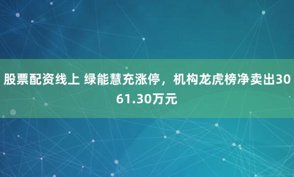 股票配资线上 绿能慧充涨停，机构龙虎榜净卖出3061.30万元