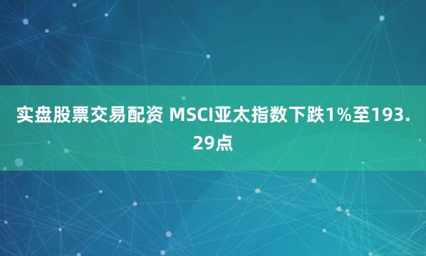 实盘股票交易配资 MSCI亚太指数下跌1%至193.29点