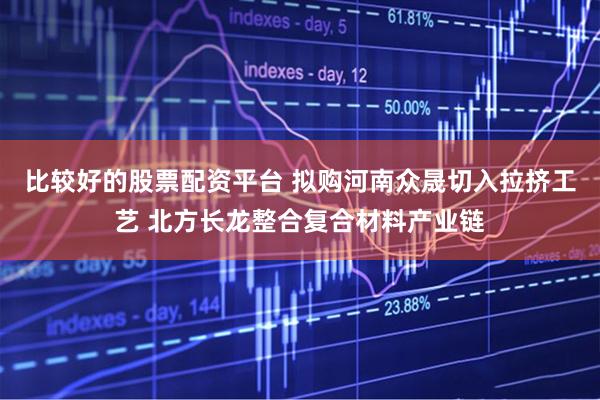 比较好的股票配资平台 拟购河南众晟切入拉挤工艺 北方长龙整合复合材料产业链
