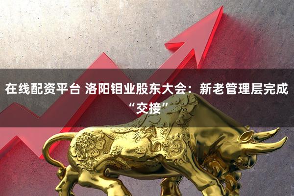 在线配资平台 洛阳钼业股东大会：新老管理层完成“交接”