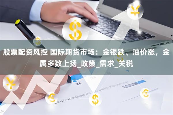 股票配资风控 国际期货市场：金银跌、油价涨，金属多数上扬_政策_需求_关税