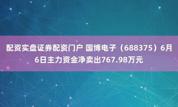 配资实盘证券配资门户 国博电子（688375）6月6日主力资金净卖出767.98万元