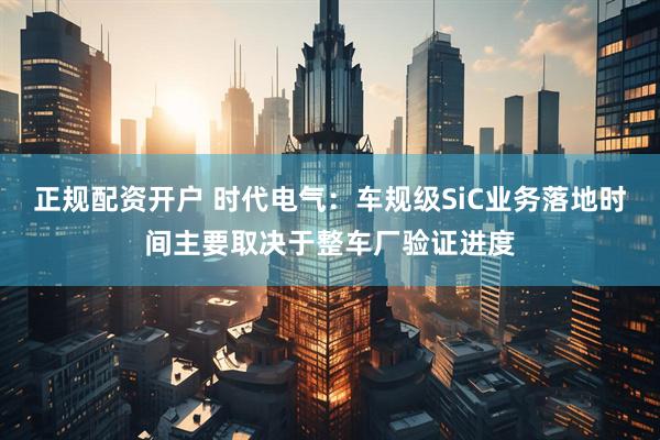 正规配资开户 时代电气：车规级SiC业务落地时间主要取决于整车厂验证进度