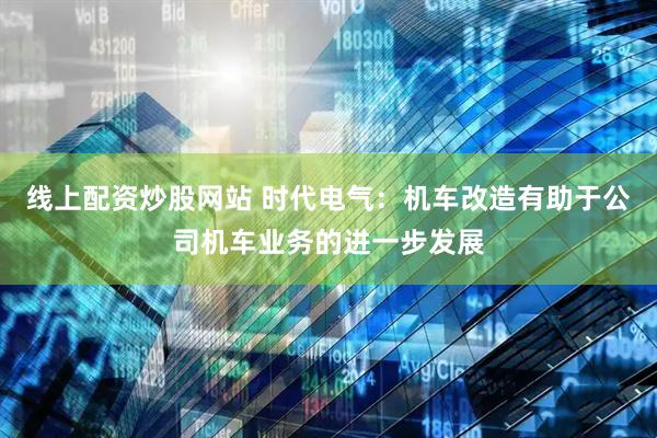 线上配资炒股网站 时代电气：机车改造有助于公司机车业务的进一步发展