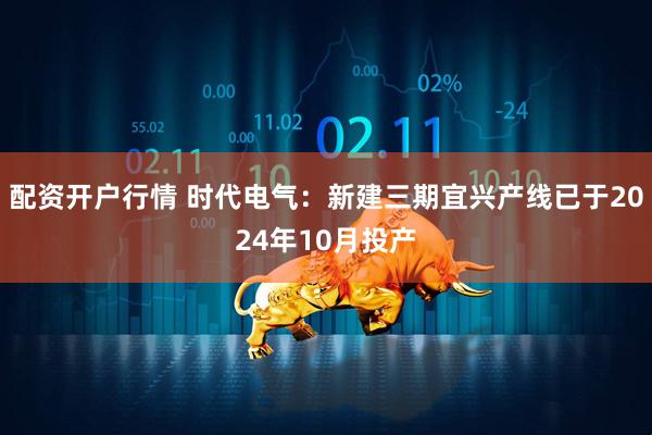 配资开户行情 时代电气：新建三期宜兴产线已于2024年10月投产