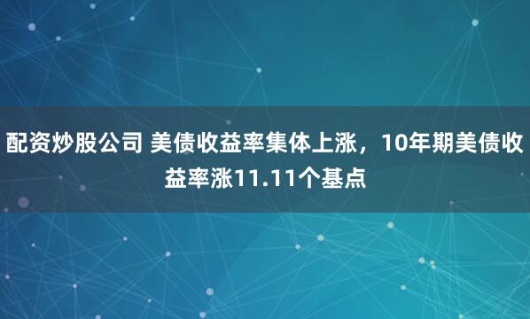 配资炒股公司 美债收益率集体上涨，10年期美债收益率涨11.11个基点