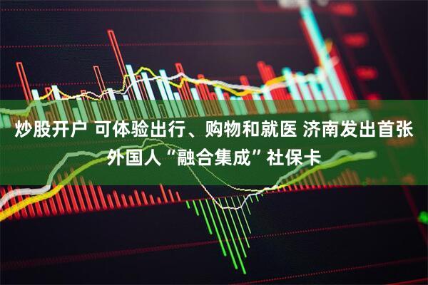 炒股开户 可体验出行、购物和就医 济南发出首张外国人“融合集成”社保卡