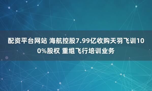 配资平台网站 海航控股7.99亿收购天羽飞训100%股权 重组飞行培训业务
