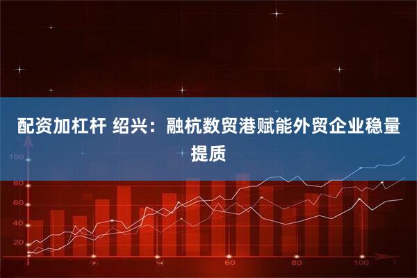 配资加杠杆 绍兴：融杭数贸港赋能外贸企业稳量提质