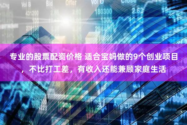 专业的股票配资价格 适合宝妈做的9个创业项目，不比打工差，有收入还能兼顾家庭生活