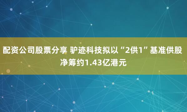 配资公司股票分享 驴迹科技拟以“2供1”基准供股 净筹约1.43亿港元