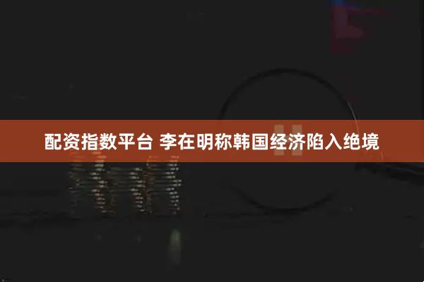 配资指数平台 李在明称韩国经济陷入绝境