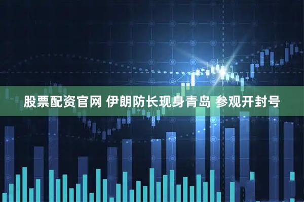 股票配资官网 伊朗防长现身青岛 参观开封号