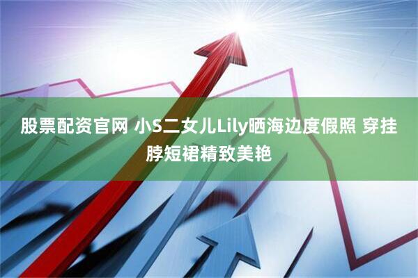 股票配资官网 小S二女儿Lily晒海边度假照 穿挂脖短裙精致美艳