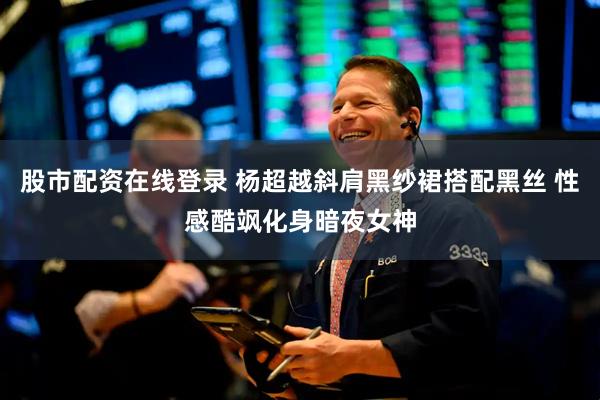 股市配资在线登录 杨超越斜肩黑纱裙搭配黑丝 性感酷飒化身暗夜女神
