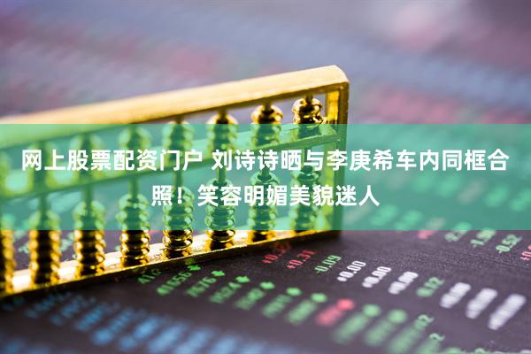 网上股票配资门户 刘诗诗晒与李庚希车内同框合照！笑容明媚美貌迷人