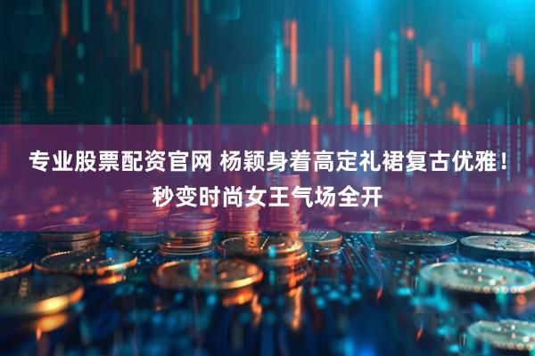 专业股票配资官网 杨颖身着高定礼裙复古优雅！秒变时尚女王气场全开