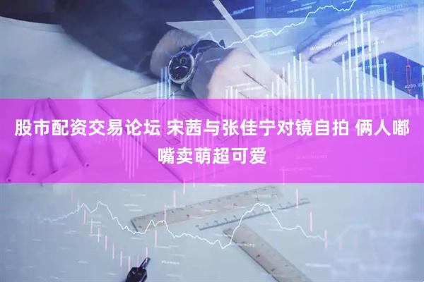 股市配资交易论坛 宋茜与张佳宁对镜自拍 俩人嘟嘴卖萌超可爱