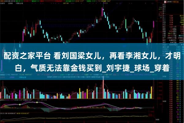 配资之家平台 看刘国梁女儿，再看李湘女儿，才明白，气质无法靠金钱买到_刘宇捷_球场_穿着