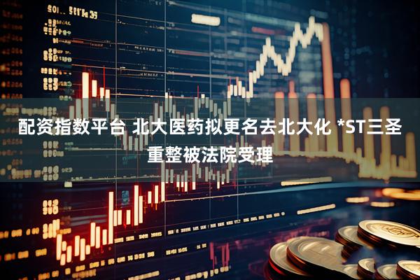 配资指数平台 北大医药拟更名去北大化 *ST三圣重整被法院受理