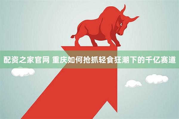 配资之家官网 重庆如何抢抓轻食狂潮下的千亿赛道