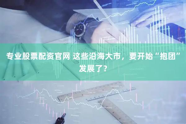 专业股票配资官网 这些沿海大市，要开始“抱团”发展了？