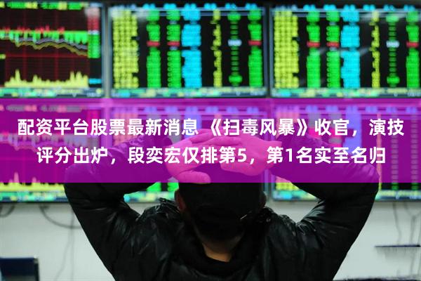 配资平台股票最新消息 《扫毒风暴》收官，演技评分出炉，段奕宏仅排第5，第1名实至名归