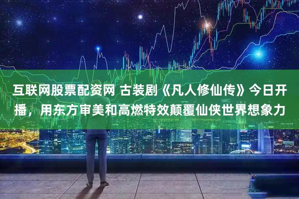 互联网股票配资网 古装剧《凡人修仙传》今日开播，用东方审美和高燃特效颠覆仙侠世界想象力